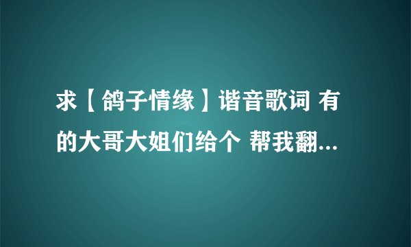 求【鸽子情缘】谐音歌词 有的大哥大姐们给个 帮我翻译下也可以 呵呵 多谢了