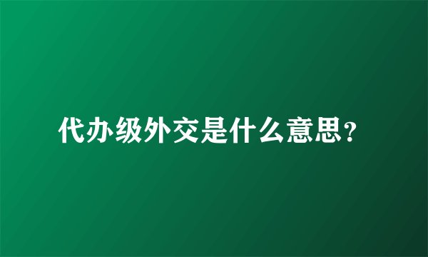 代办级外交是什么意思？