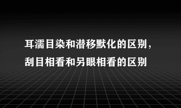 耳濡目染和潜移默化的区别，刮目相看和另眼相看的区别