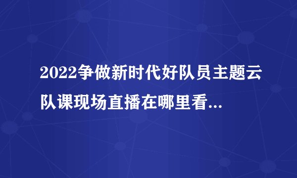 2022争做新时代好队员主题云队课现场直播在哪里看？（直播方式+入口）