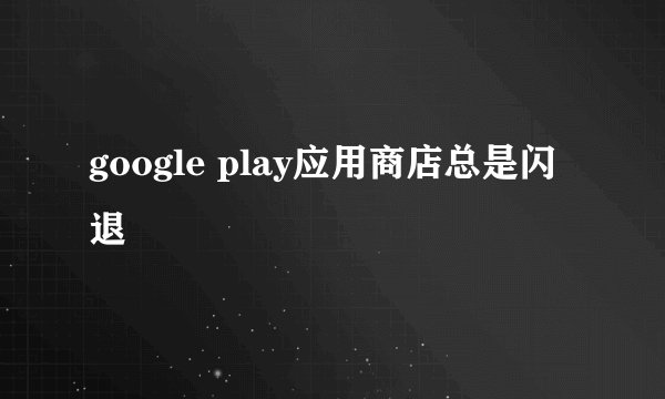 google play应用商店总是闪退