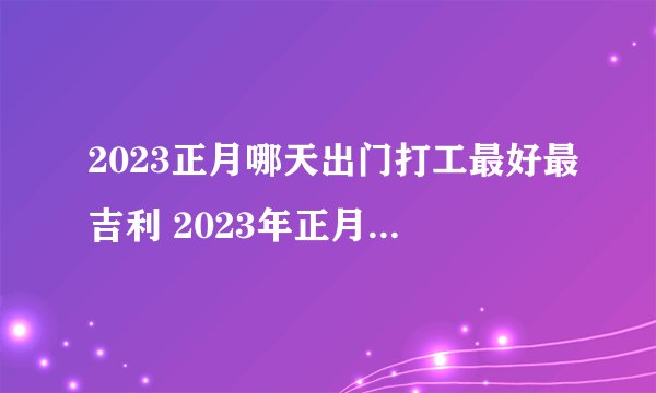 2023正月哪天出门打工最好最吉利 2023年正月出行黄道吉日？