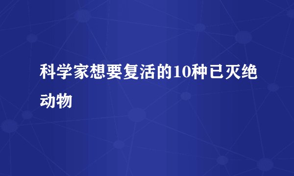 科学家想要复活的10种已灭绝动物