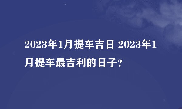 2023年1月提车吉日 2023年1月提车最吉利的日子？