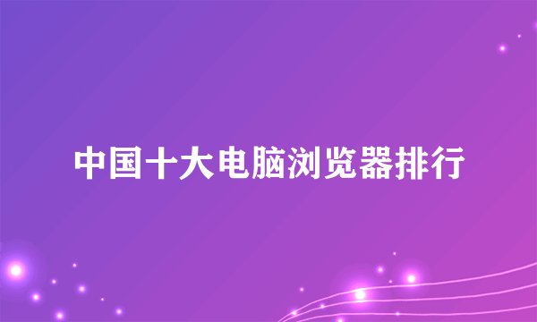 中国十大电脑浏览器排行