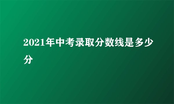 2021年中考录取分数线是多少分