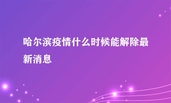 哈尔滨疫情什么时候能解除最新消息