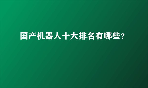 国产机器人十大排名有哪些？
