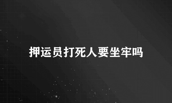 押运员打死人要坐牢吗