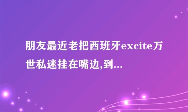 朋友最近老把西班牙excite万世私迷挂在嘴边,到底是什么？