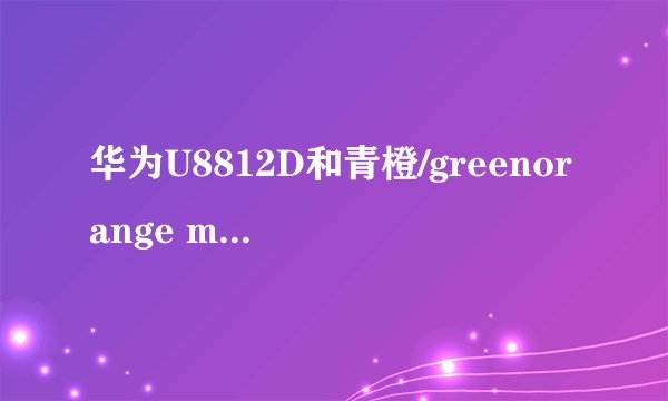 华为U8812D和青橙/greenorange mars2S M2S果冻手机哪个好？求手机达人解答。