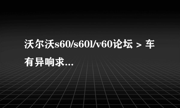 沃尔沃s60/s60l/v60论坛 > 车有异响求各位大神帮帮我看是怎么会回事