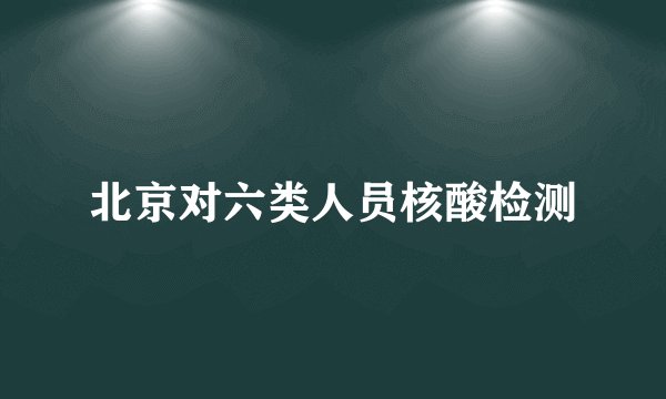 北京对六类人员核酸检测