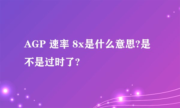 AGP 速率 8x是什么意思?是不是过时了?