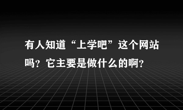 有人知道“上学吧”这个网站吗？它主要是做什么的啊？