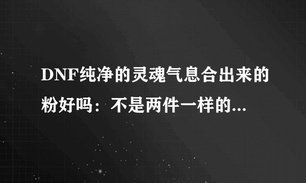 DNF纯净的灵魂气息合出来的粉好吗：不是两件一样的装备可以合吗
