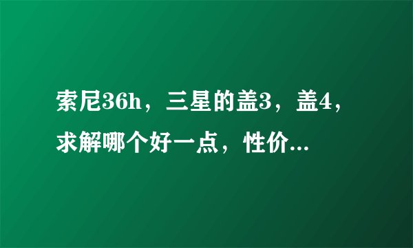 索尼36h，三星的盖3，盖4，求解哪个好一点，性价比那些哪个好些，上海不夜城那边哪家可以买到稍好点