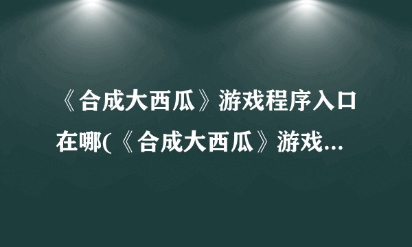 《合成大西瓜》游戏程序入口在哪(《合成大西瓜》游戏入口在何处？)