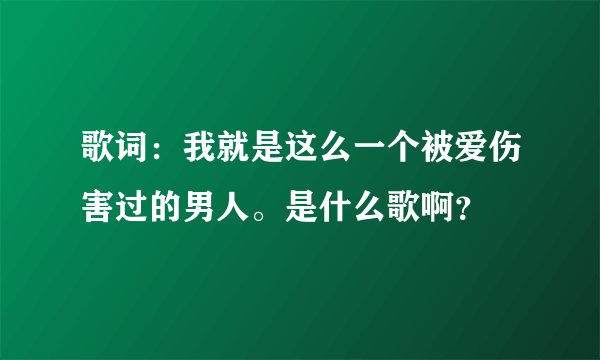 歌词：我就是这么一个被爱伤害过的男人。是什么歌啊？
