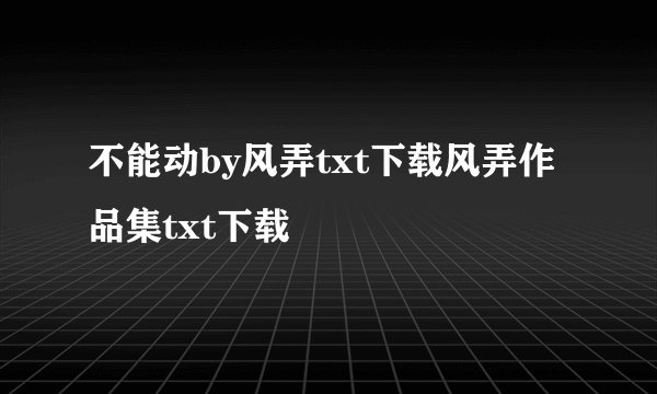 不能动by风弄txt下载风弄作品集txt下载