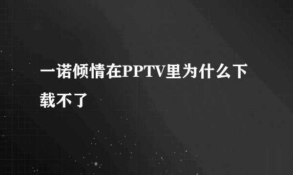 一诺倾情在PPTV里为什么下载不了