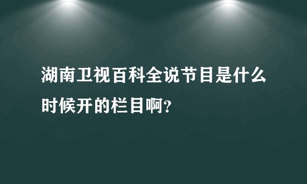 湖南卫视百科全说节目是什么时候开的栏目啊?