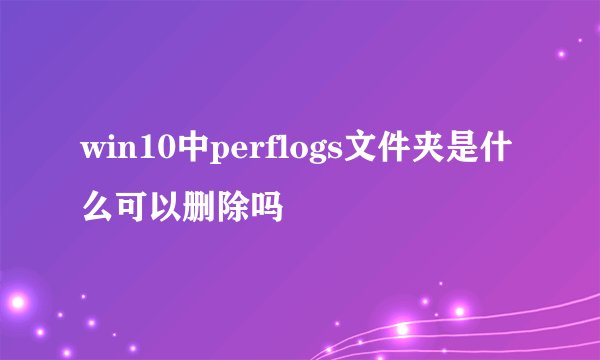 win10中perflogs文件夹是什么可以删除吗