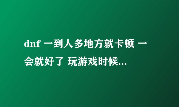 dnf 一到人多地方就卡顿 一会就好了 玩游戏时候偶尔有卡 有没有大神帮我看看 配置需要换什么吗？
