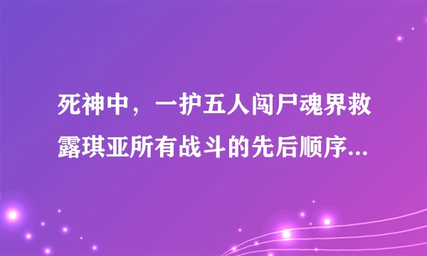 死神中，一护五人闯尸魂界救露琪亚所有战斗的先后顺序结果及对话。 Thank you!!!