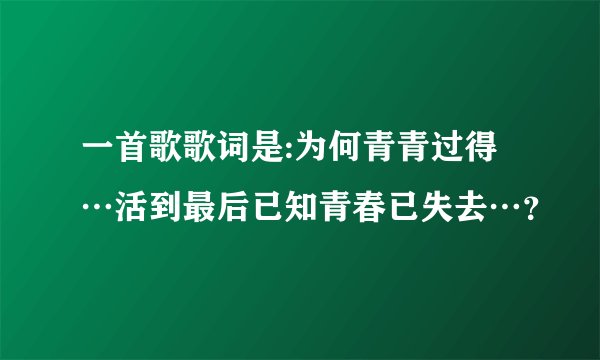 一首歌歌词是:为何青青过得…活到最后已知青春已失去…？