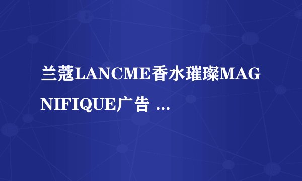 兰蔻LANCME香水璀璨MAGNIFIQUE广告 的女模特是？