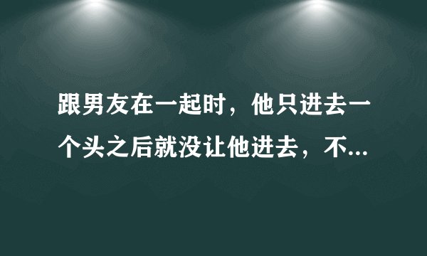跟男友在一起时，他只进去一个头之后就没让他进去，不过真的很疼，擦