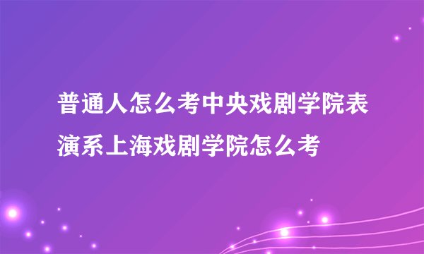 普通人怎么考中央戏剧学院表演系上海戏剧学院怎么考