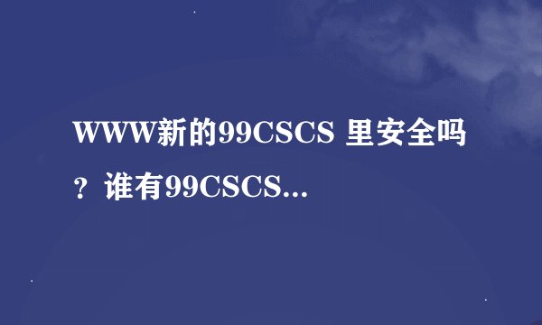 WWW新的99CSCS 里安全吗？谁有99CSCS稳定可以信任COM...