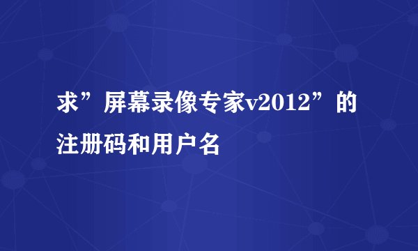 求”屏幕录像专家v2012”的注册码和用户名
