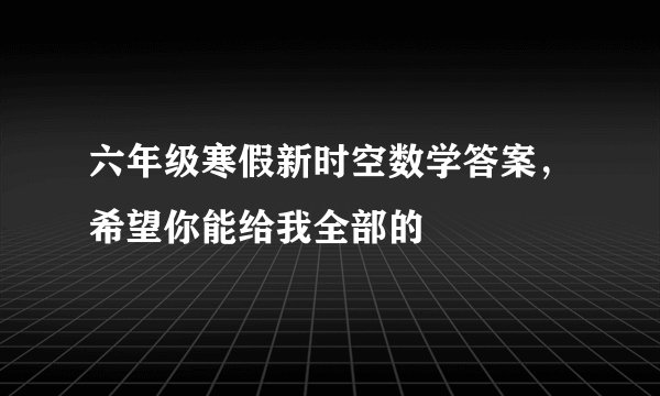 六年级寒假新时空数学答案，希望你能给我全部的