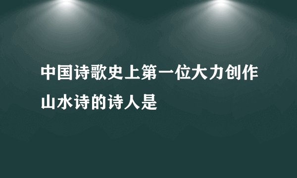 中国诗歌史上第一位大力创作山水诗的诗人是