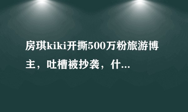 房琪kiki开撕500万粉旅游博主，吐槽被抄袭，什么情况？