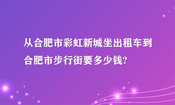 从合肥市彩虹新城坐出租车到合肥市步行街要多少钱?