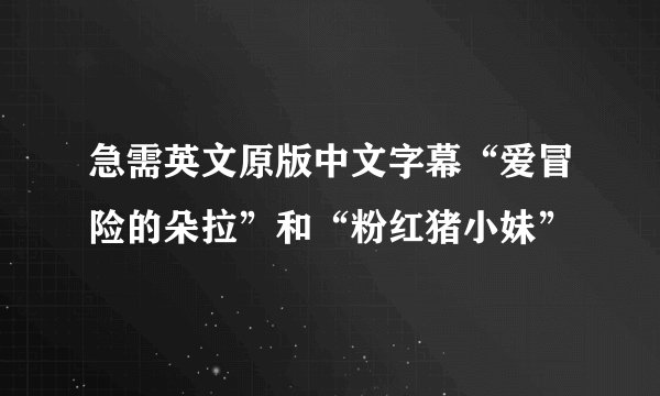 急需英文原版中文字幕“爱冒险的朵拉”和“粉红猪小妹”