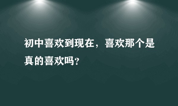 初中喜欢到现在,喜欢那个是真的喜欢吗?