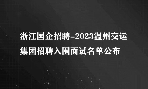 浙江国企招聘-2023温州交运集团招聘入围面试名单公布