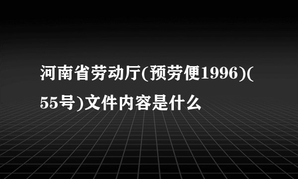 河南省劳动厅(预劳便1996)(55号)文件内容是什么