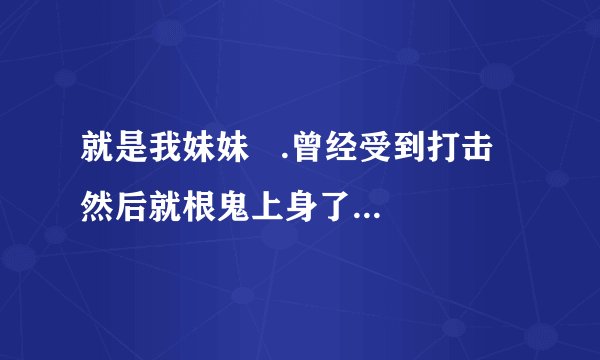 就是我妹妹   .曾经受到打击  然后就根鬼上身了一样  .