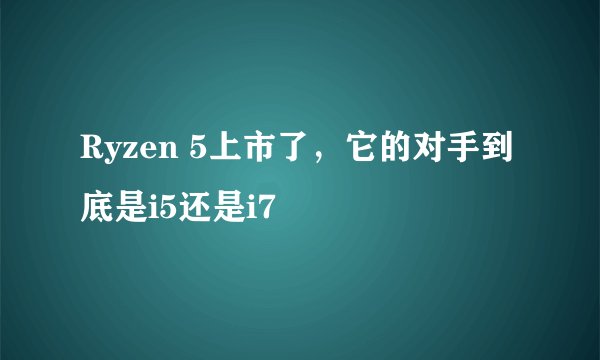Ryzen 5上市了,它的对手到底是i5还是i7