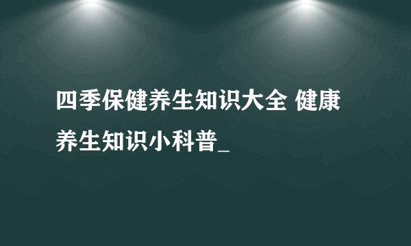 四季保健养生知识大全 健康养生知识小科普_