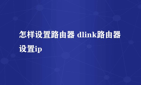 怎样设置路由器 dlink路由器设置ip
