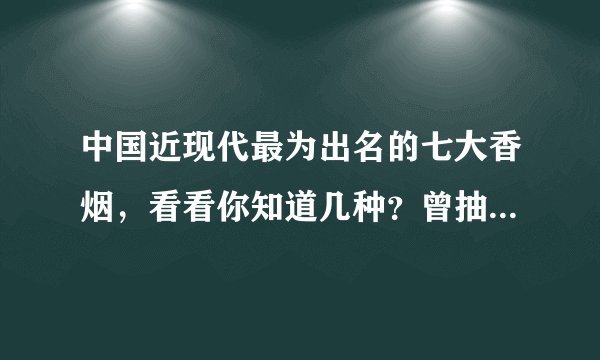 中国近现代最为出名的七大香烟，看看你知道几种？曾抽过哪个？