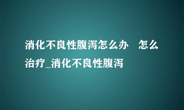 消化不良性腹泻怎么办   怎么治疗_消化不良性腹泻