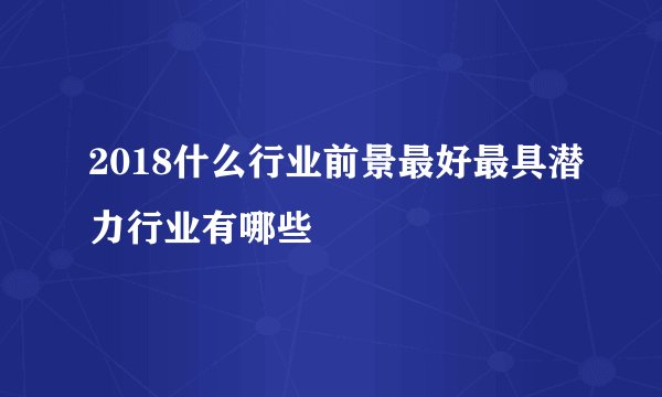 2018什么行业前景最好最具潜力行业有哪些
